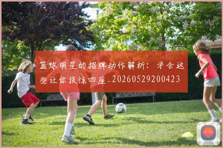 篮球明星的招牌动作解析：学会这些让你技惊四座_20260529200423